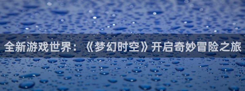 赢咖娱乐平台注册资金多少：全新游戏世界：《梦幻时空》开启奇妙